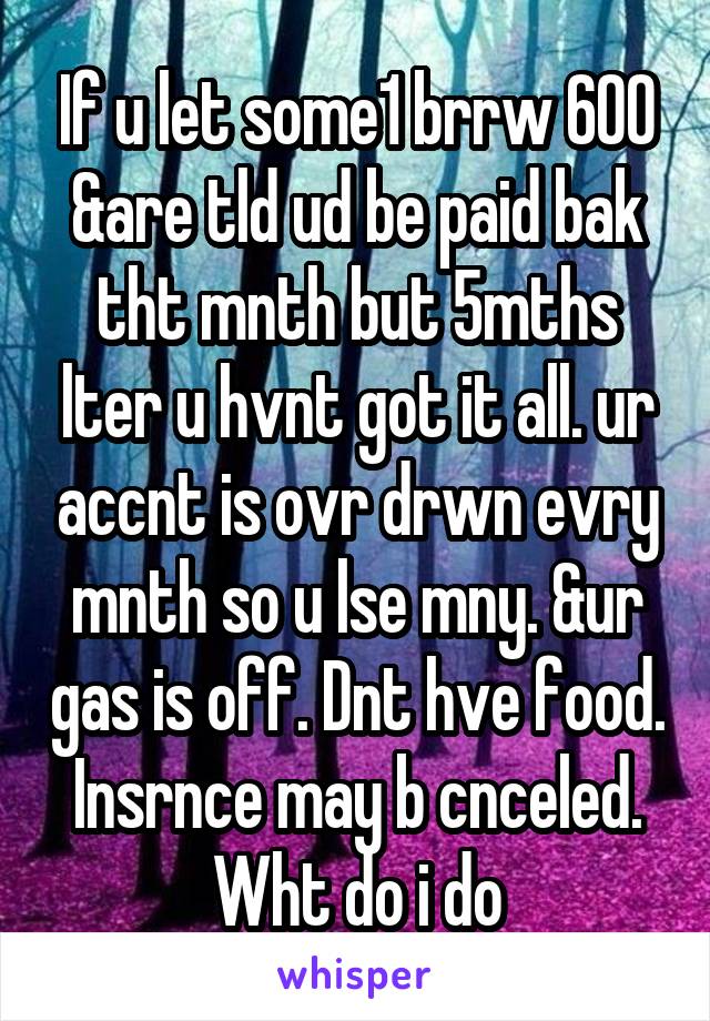 If u let some1 brrw 600 &are tld ud be paid bak tht mnth but 5mths lter u hvnt got it all. ur accnt is ovr drwn evry mnth so u lse mny. &ur gas is off. Dnt hve food. Insrnce may b cnceled. Wht do i do