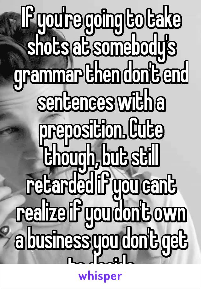 If you're going to take shots at somebody's grammar then don't end sentences with a preposition. Cute though, but still retarded if you cant realize if you don't own a business you don't get to decide