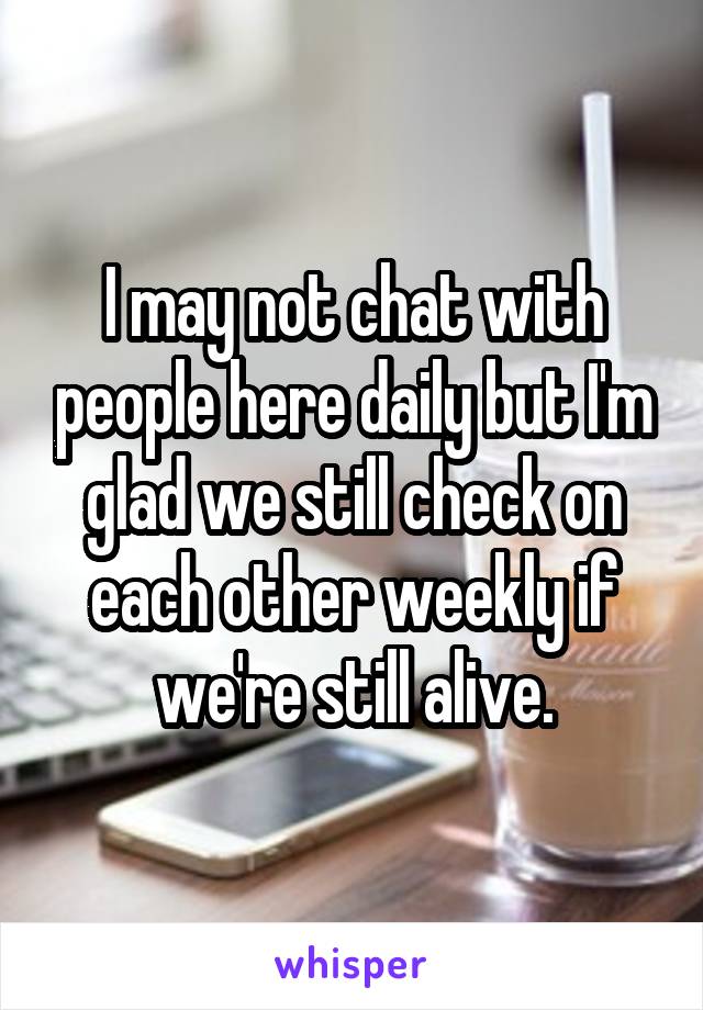 I may not chat with people here daily but I'm glad we still check on each other weekly if we're still alive.