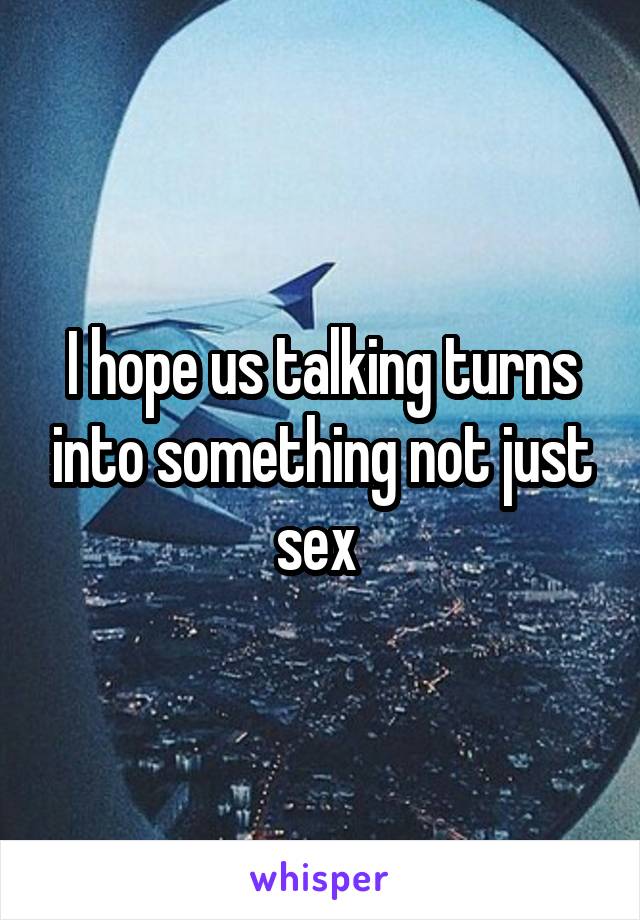 I hope us talking turns into something not just sex 