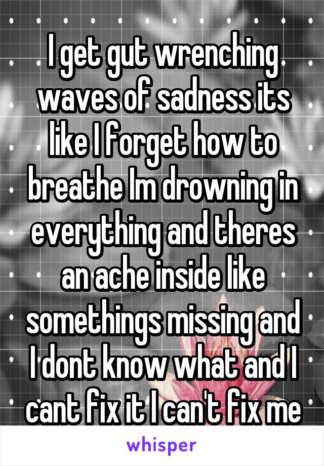 I get gut wrenching waves of sadness its like I forget how to breathe Im drowning in everything and theres an ache inside like somethings missing and I dont know what and I cant fix it I can't fix me