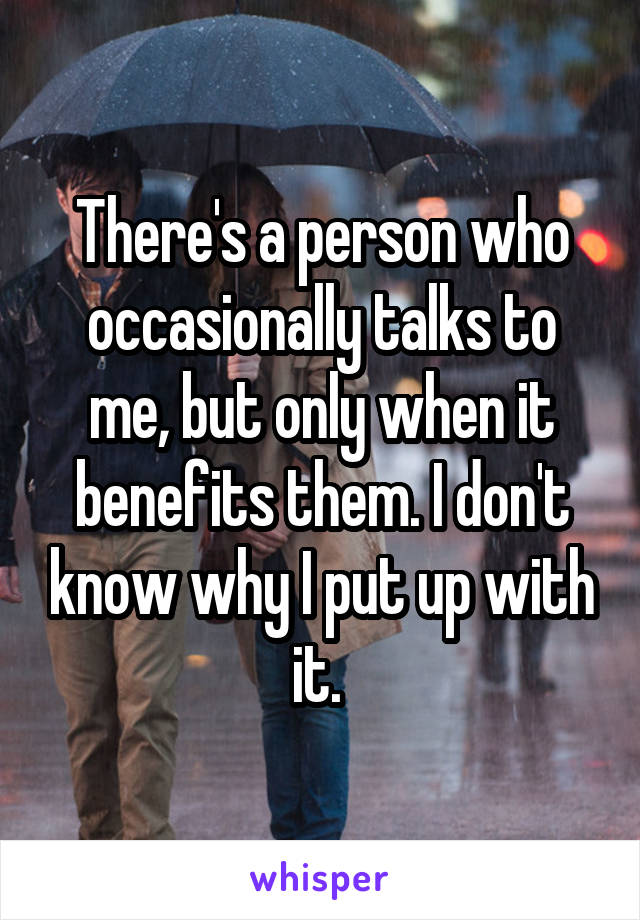 There's a person who occasionally talks to me, but only when it benefits them. I don't know why I put up with it. 