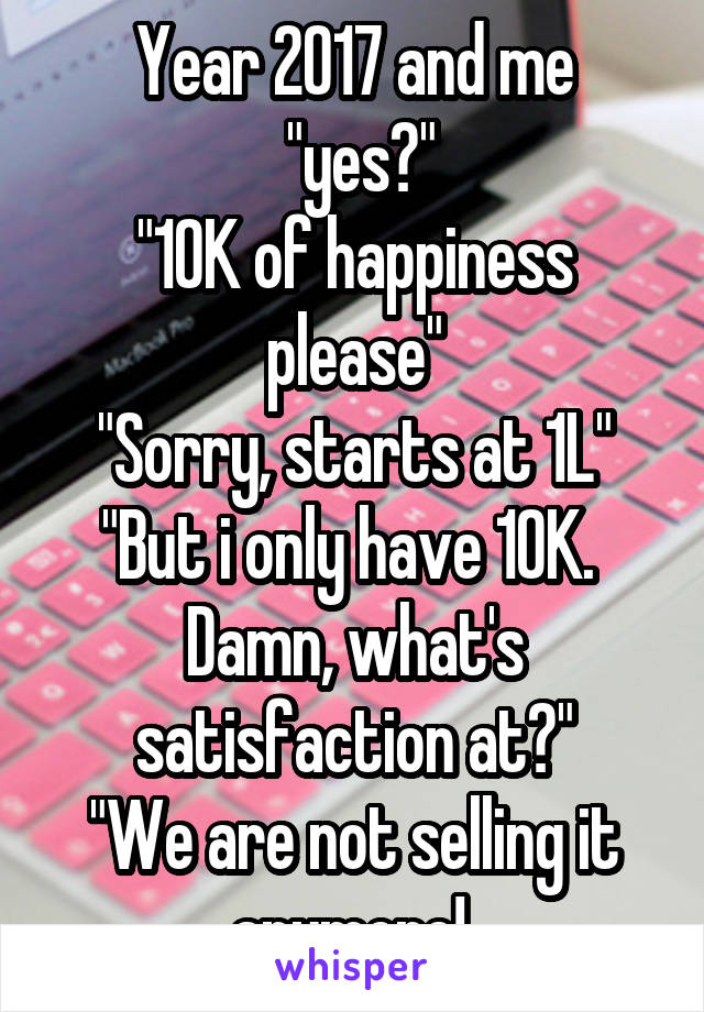 Year 2017 and me
 "yes?"
"10K of happiness please"
"Sorry, starts at 1L"
"But i only have 10K. 
Damn, what's satisfaction at?"
"We are not selling it anymore! 