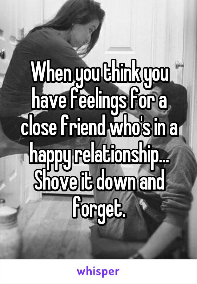 When you think you have feelings for a close friend who's in a happy relationship... Shove it down and forget.