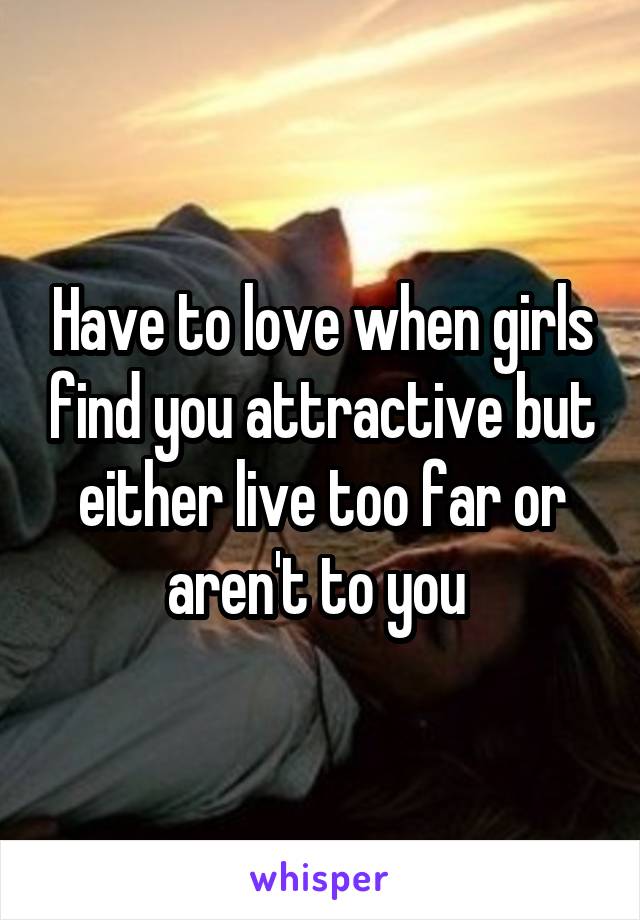 Have to love when girls find you attractive but either live too far or aren't to you 