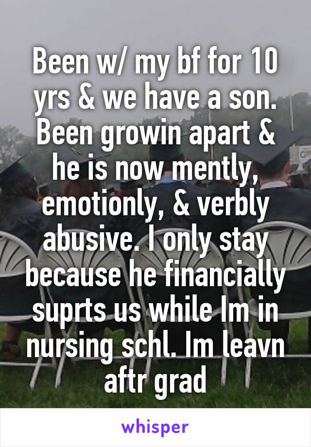 Been w/ my bf for 10 yrs & we have a son. Been growin apart & he is now mently, emotionly, & verbly abusive. I only stay because he financially suprts us while Im in nursing schl. Im leavn aftr grad