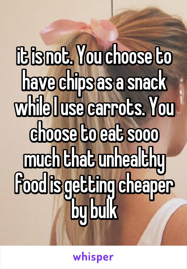 it is not. You choose to have chips as a snack while I use carrots. You choose to eat sooo much that unhealthy food is getting cheaper by bulk