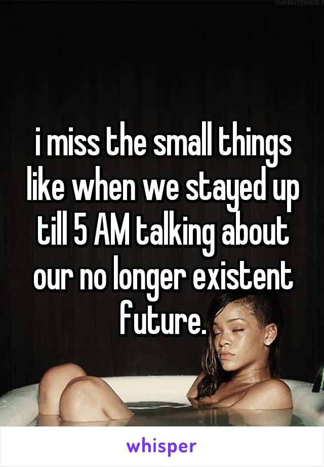 i miss the small things like when we stayed up till 5 AM talking about our no longer existent future.