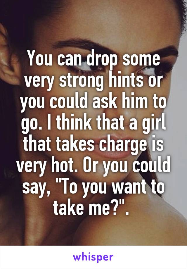 You can drop some very strong hints or you could ask him to go. I think that a girl that takes charge is very hot. Or you could say, "To you want to take me?". 