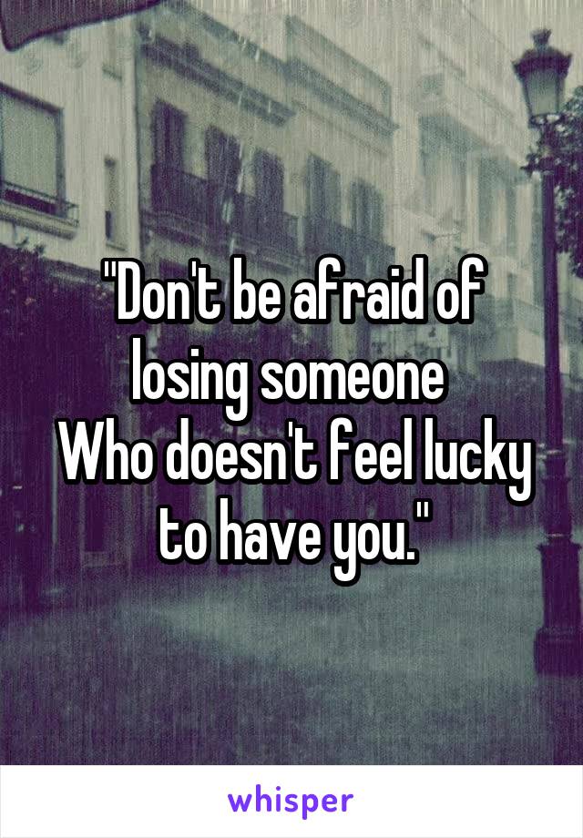 "Don't be afraid of losing someone 
Who doesn't feel lucky to have you."