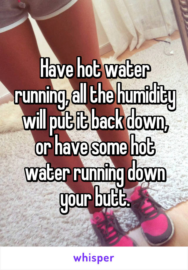 Have hot water running, all the humidity will put it back down, or have some hot water running down your butt.