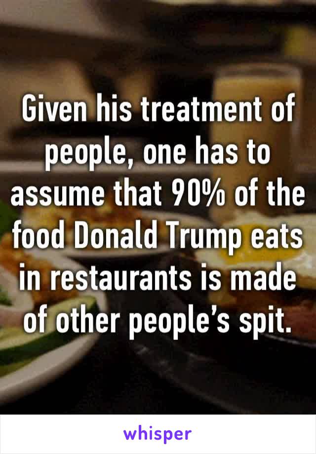 Given his treatment of people, one has to assume that 90% of the food Donald Trump eats in restaurants is made of other people’s spit.