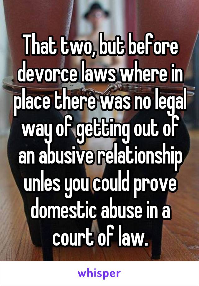 That two, but before devorce laws where in place there was no legal way of getting out of an abusive relationship unles you could prove domestic abuse in a court of law.