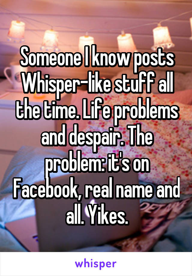 Someone I know posts Whisper-like stuff all the time. Life problems and despair. The problem: it's on Facebook, real name and all. Yikes.