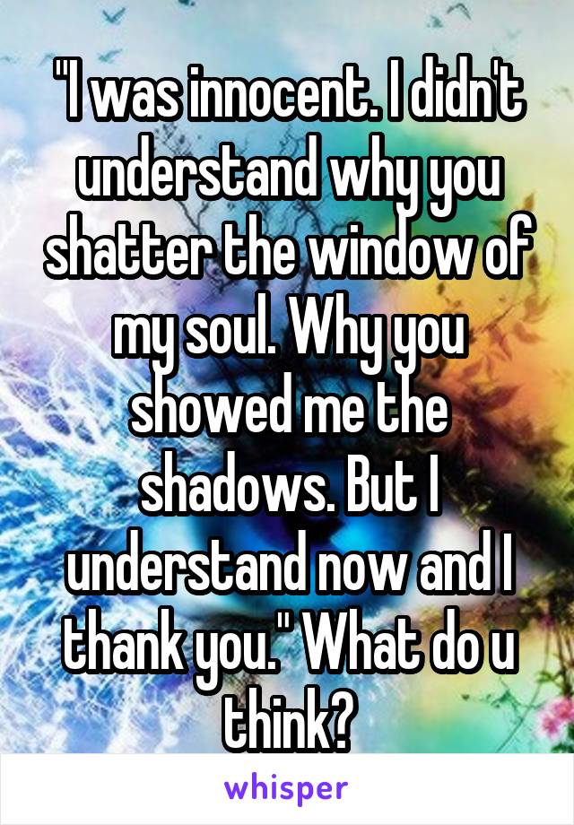 "I was innocent. I didn't understand why you shatter the window of my soul. Why you showed me the shadows. But I understand now and I thank you." What do u think?