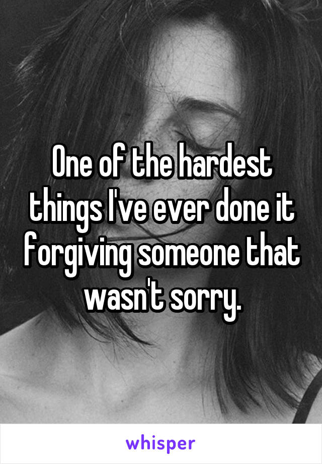 One of the hardest things I've ever done it forgiving someone that wasn't sorry.