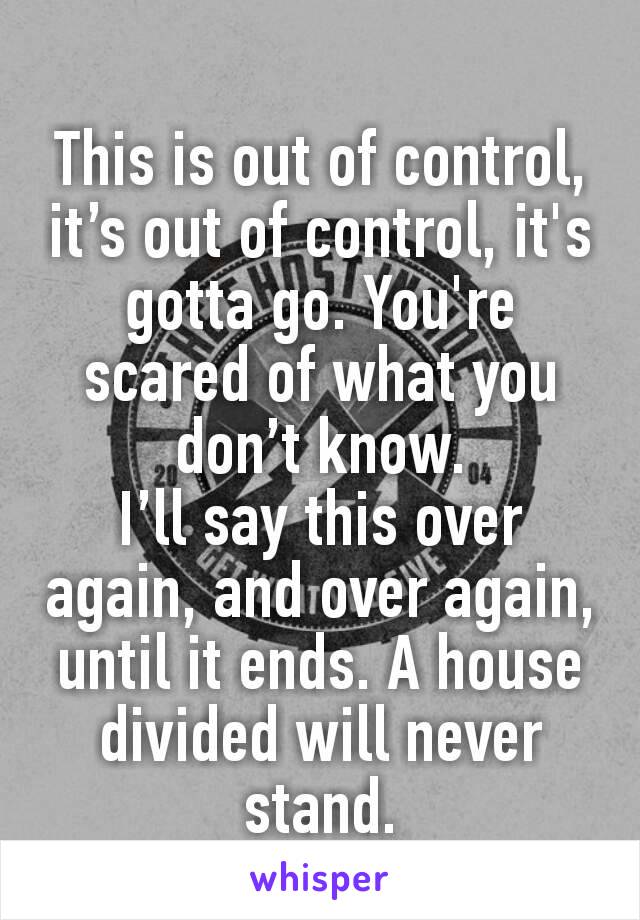 
This is out of control, it’s out of control, it's gotta go. You're scared of what you don’t know.
I’ll say this over again, and over again, until it ends. A house divided will never stand.