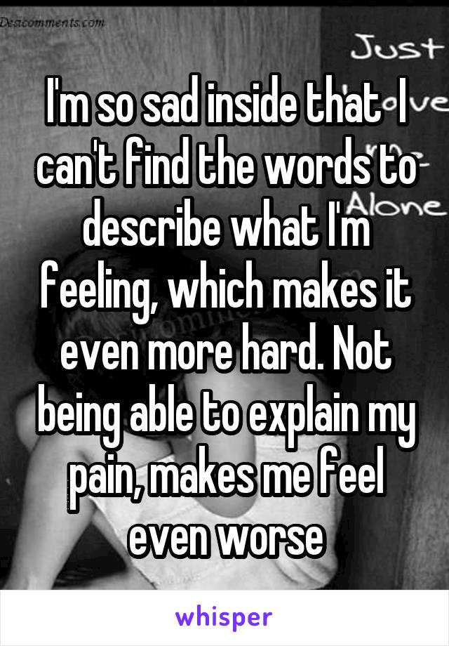 I'm so sad inside that  I can't find the words to describe what I'm feeling, which makes it even more hard. Not being able to explain my pain, makes me feel even worse