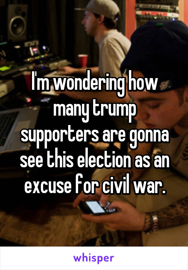 I'm wondering how many trump supporters are gonna see this election as an excuse for civil war.