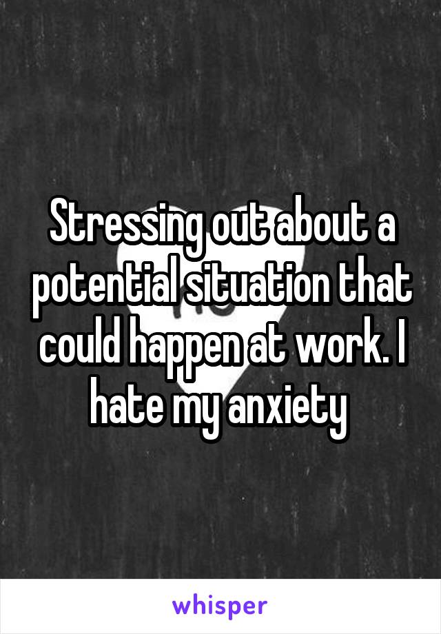 Stressing out about a potential situation that could happen at work. I hate my anxiety 