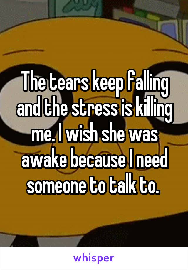 The tears keep falling and the stress is killing me. I wish she was awake because I need someone to talk to. 