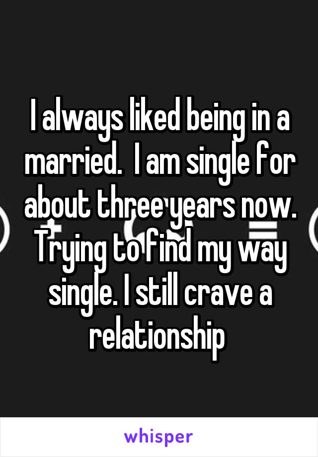 I always liked being in a married.  I am single for about three years now. Trying to find my way single. I still crave a relationship 