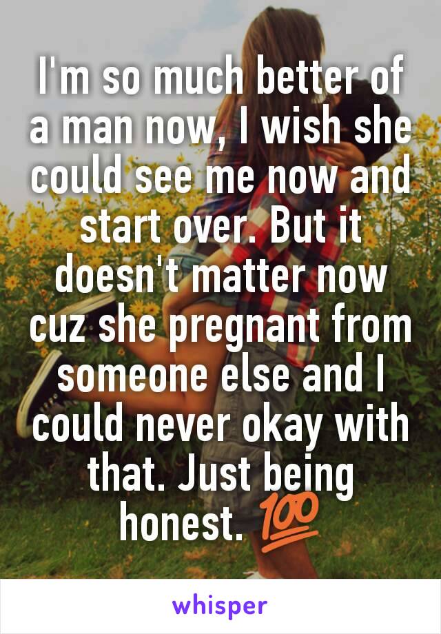 I'm so much better of a man now, I wish she could see me now and start over. But it doesn't matter now cuz she pregnant from someone else and I could never okay with that. Just being honest. 💯