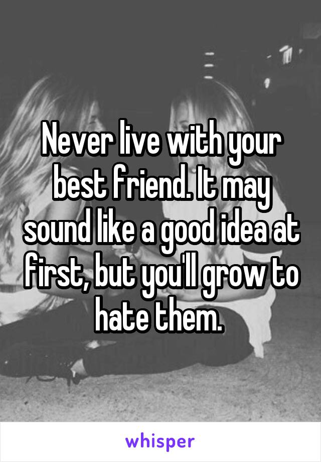 Never live with your best friend. It may sound like a good idea at first, but you'll grow to hate them. 