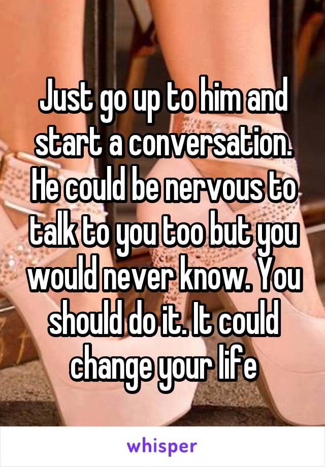 Just go up to him and start a conversation. He could be nervous to talk to you too but you would never know. You should do it. It could change your life