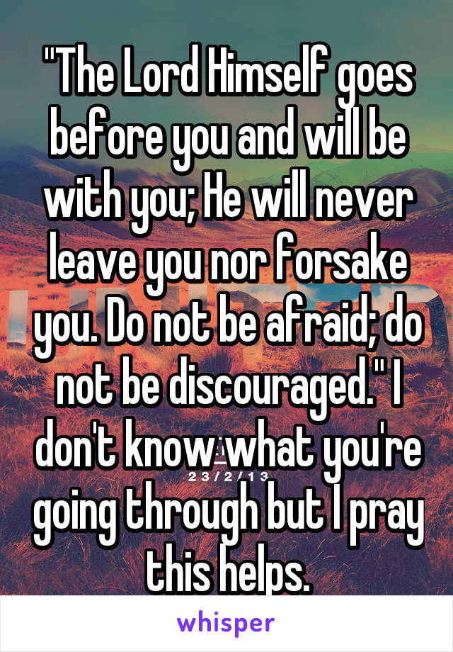 "The Lord Himself goes before you and will be with you; He will never leave you nor forsake you. Do not be afraid; do not be discouraged." I don't know what you're going through but I pray this helps.