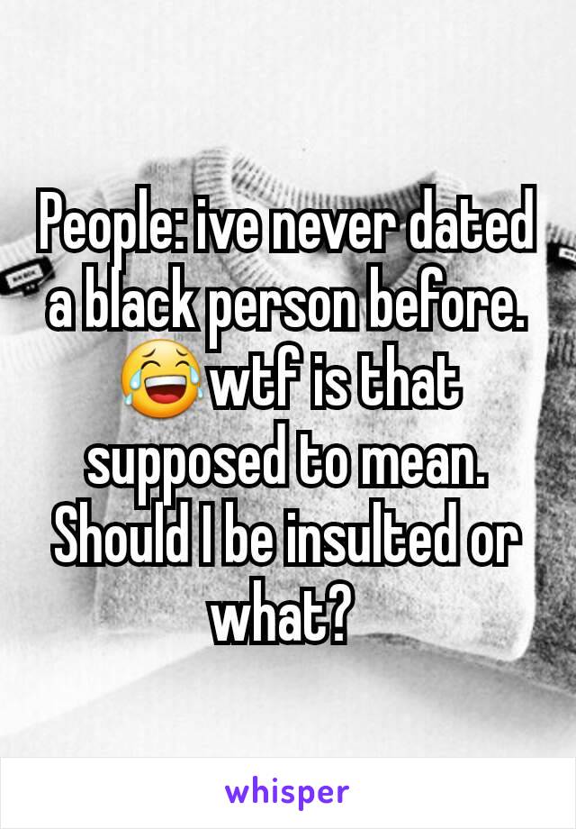 People: ive never dated a black person before.
😂wtf is that supposed to mean. Should I be insulted or what? 