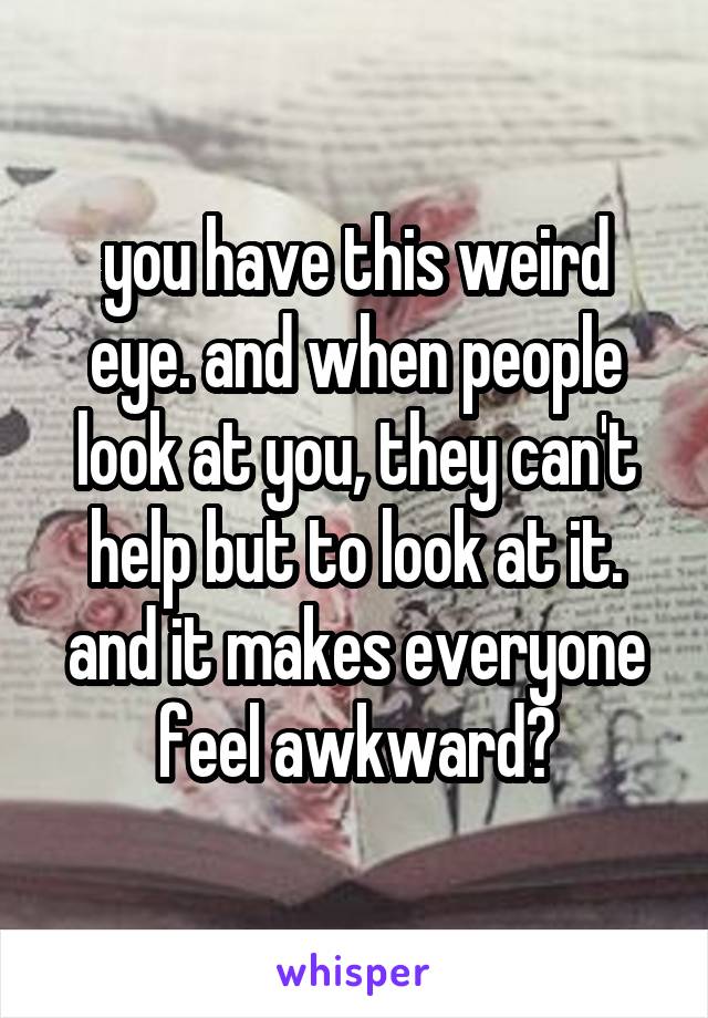 you have this weird eye. and when people look at you, they can't help but to look at it. and it makes everyone feel awkward?