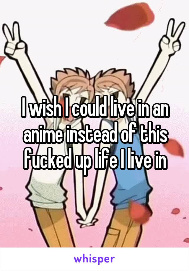 I wish I could live in an anime instead of this fucked up life I live in