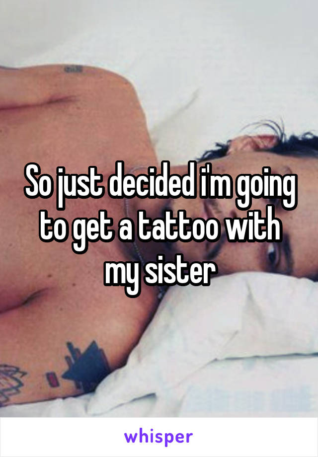 So just decided i'm going to get a tattoo with my sister