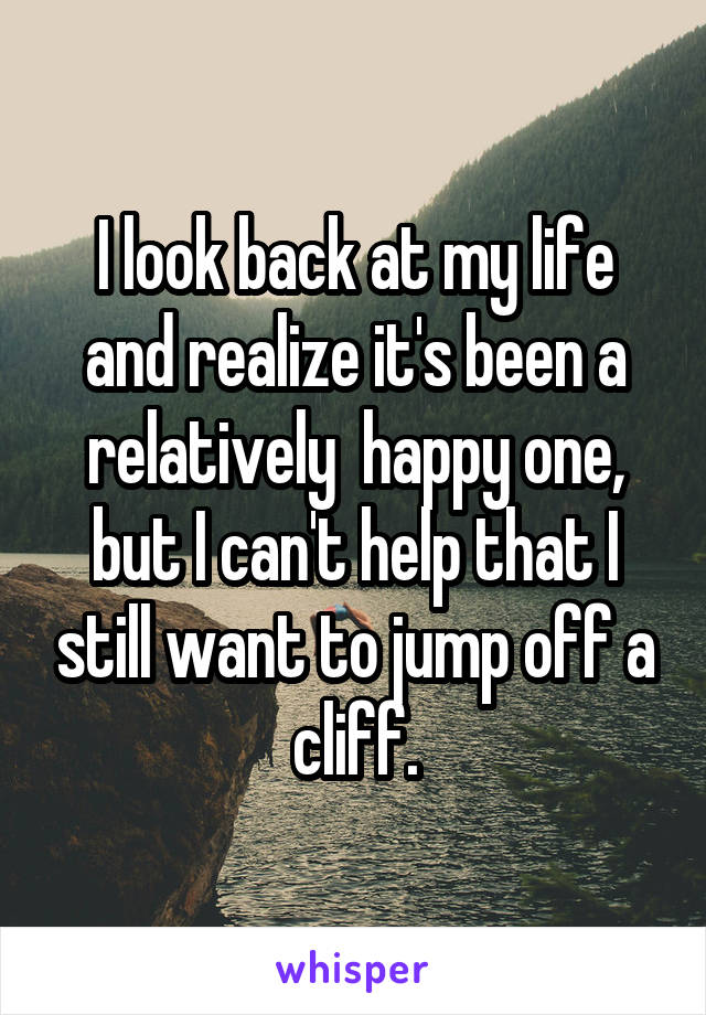 I look back at my life and realize it's been a relatively  happy one, but I can't help that I still want to jump off a cliff.