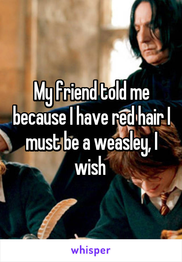 My friend told me because I have red hair I must be a weasley, I wish 