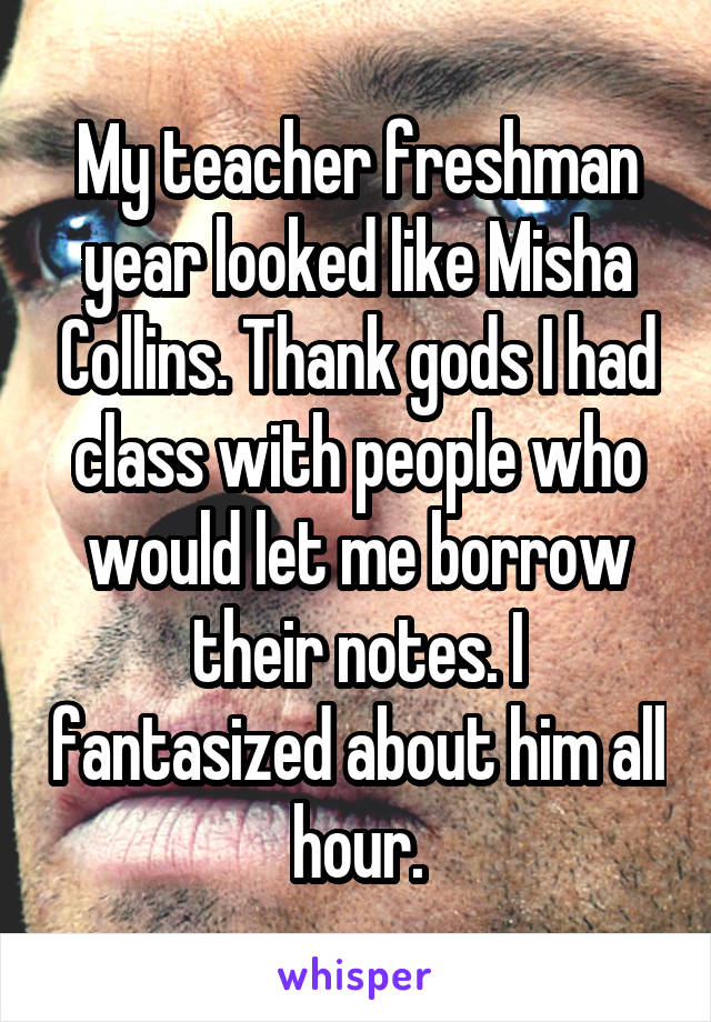 My teacher freshman year looked like Misha Collins. Thank gods I had class with people who would let me borrow their notes. I fantasized about him all hour.