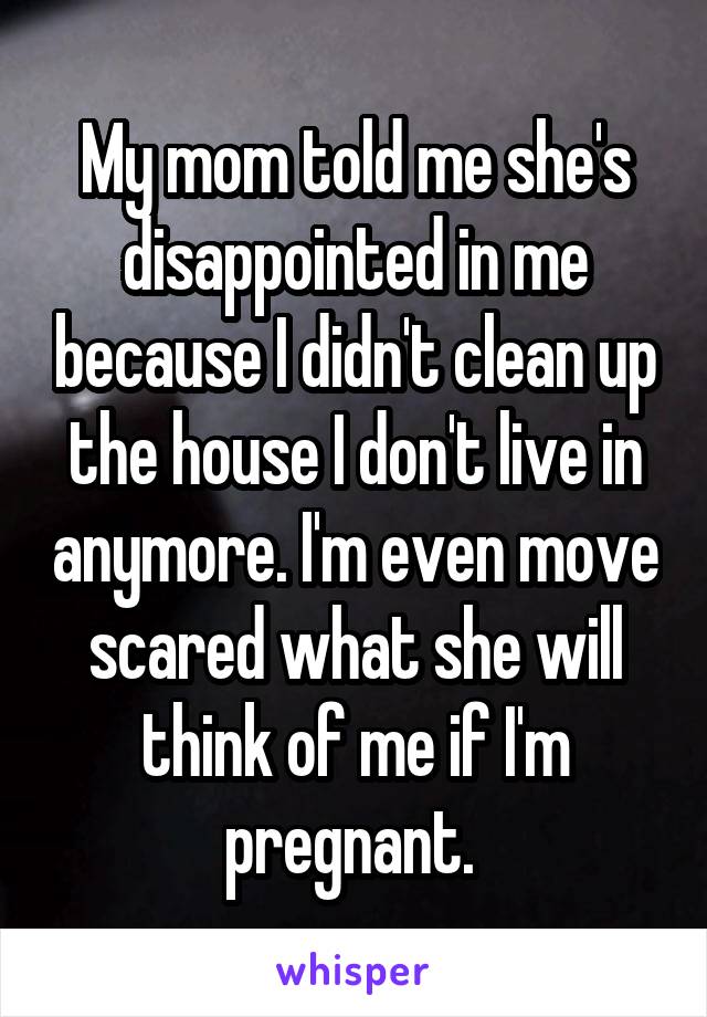 My mom told me she's disappointed in me because I didn't clean up the house I don't live in anymore. I'm even move scared what she will think of me if I'm pregnant. 