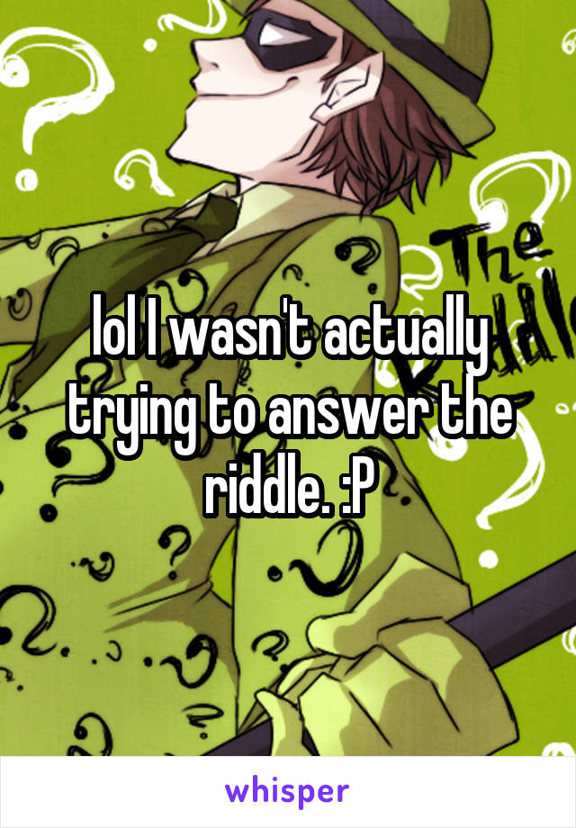 lol I wasn't actually trying to answer the riddle. :P