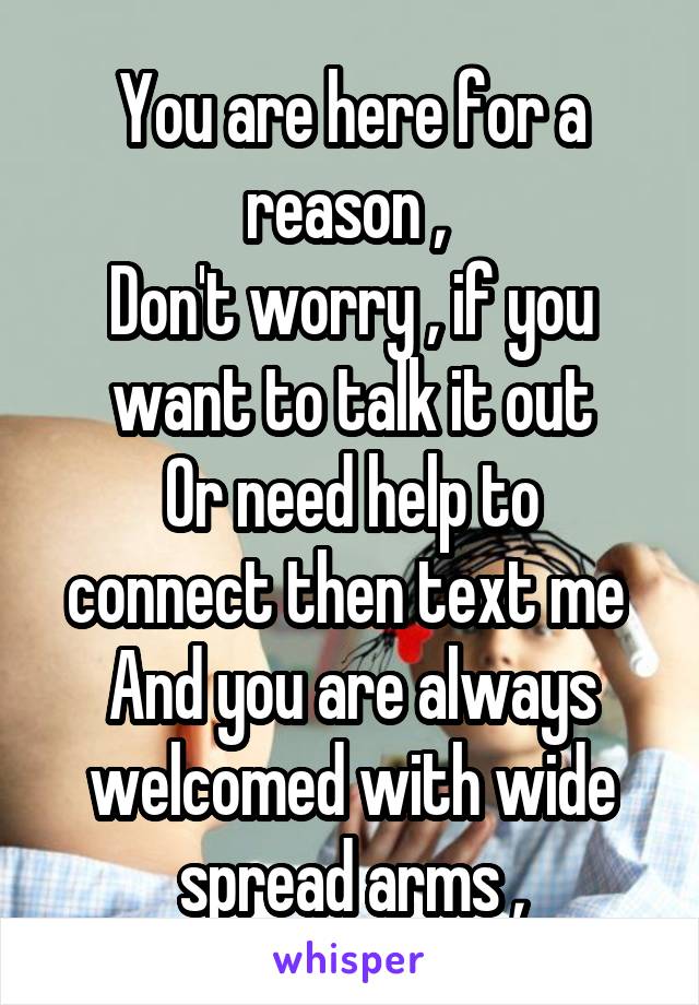 You are here for a reason , 
Don't worry , if you want to talk it out
Or need help to connect then text me 
And you are always welcomed with wide spread arms ,