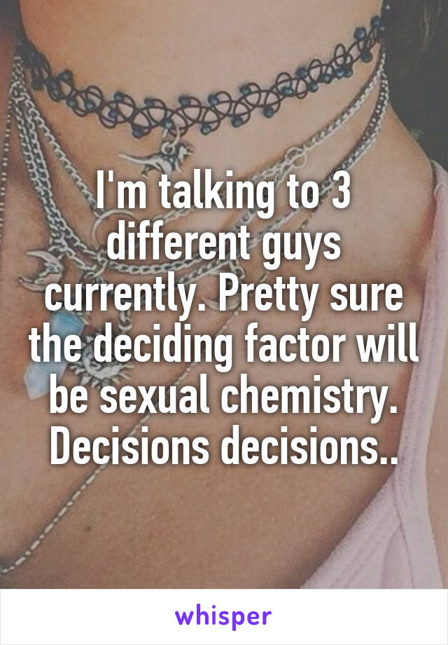 I'm talking to 3 different guys currently. Pretty sure the deciding factor will be sexual chemistry. Decisions decisions..