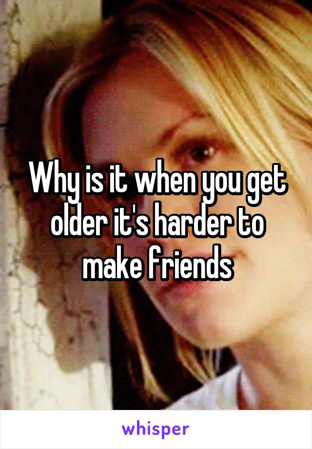 Why is it when you get older it's harder to make friends