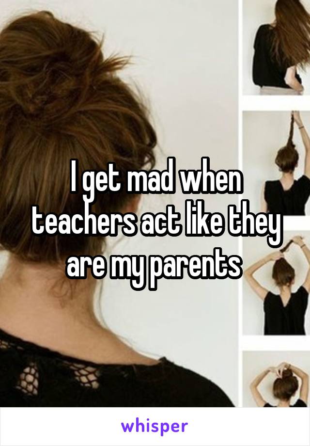 I get mad when teachers act like they are my parents 