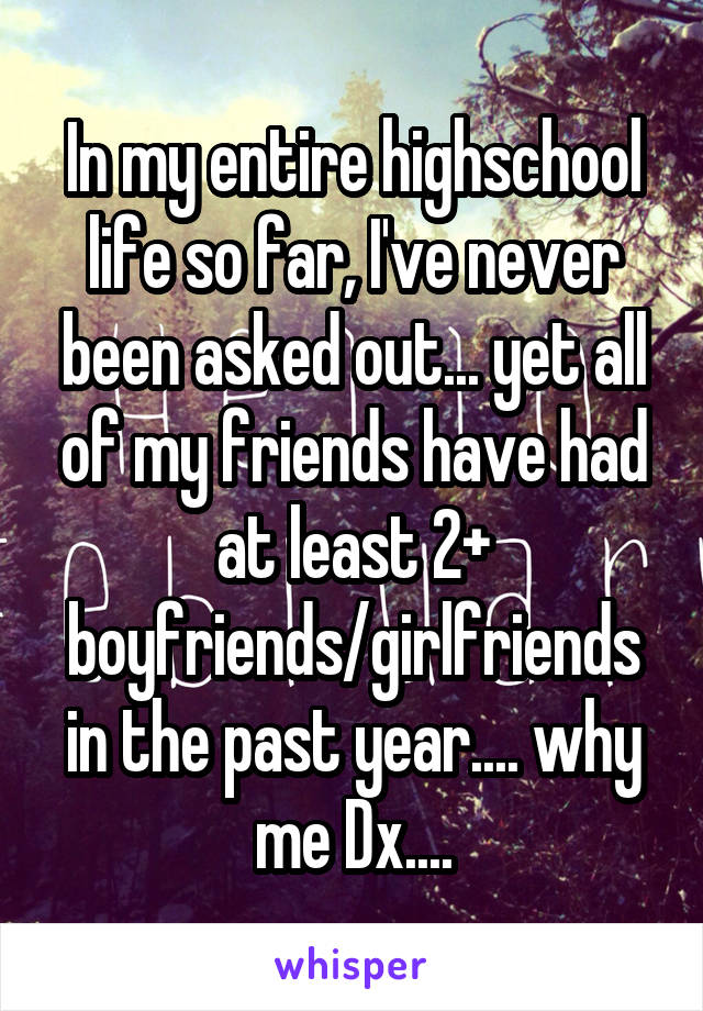 In my entire highschool life so far, I've never been asked out... yet all of my friends have had at least 2+ boyfriends/girlfriends in the past year.... why me Dx....