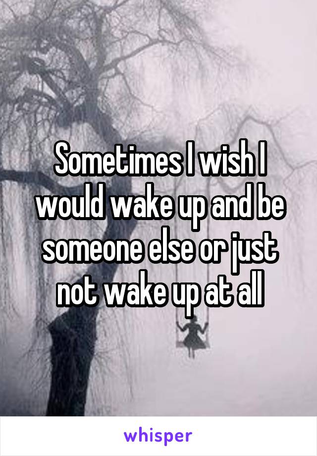 Sometimes I wish I would wake up and be someone else or just not wake up at all