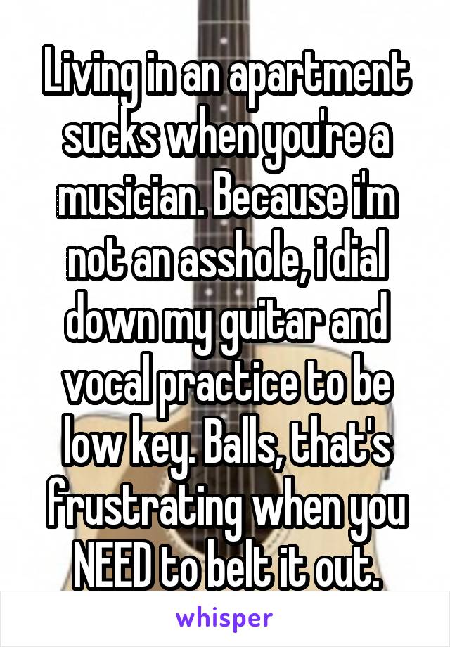 Living in an apartment sucks when you're a musician. Because i'm not an asshole, i dial down my guitar and vocal practice to be low key. Balls, that's frustrating when you NEED to belt it out.