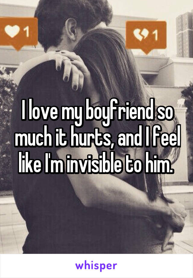 I love my boyfriend so much it hurts, and I feel like I'm invisible to him. 