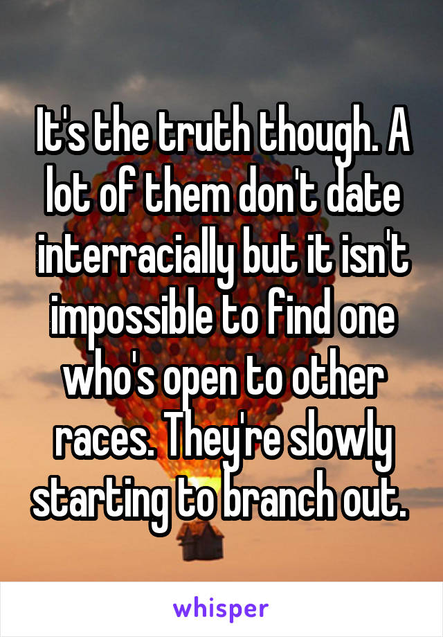 It's the truth though. A lot of them don't date interracially but it isn't impossible to find one who's open to other races. They're slowly starting to branch out. 