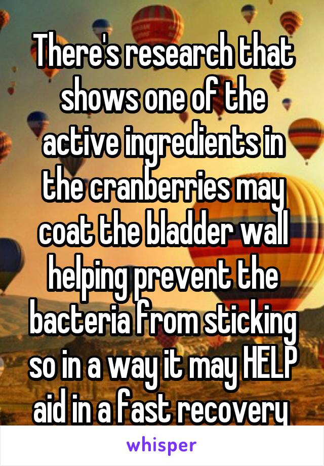 There's research that shows one of the active ingredients in the cranberries may coat the bladder wall helping prevent the bacteria from sticking so in a way it may HELP aid in a fast recovery 