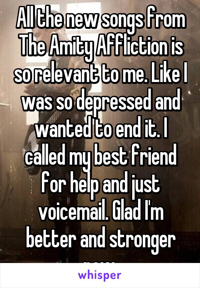 All the new songs from The Amity Affliction is so relevant to me. Like I was so depressed and wanted to end it. I called my best friend for help and just voicemail. Glad I'm better and stronger now.